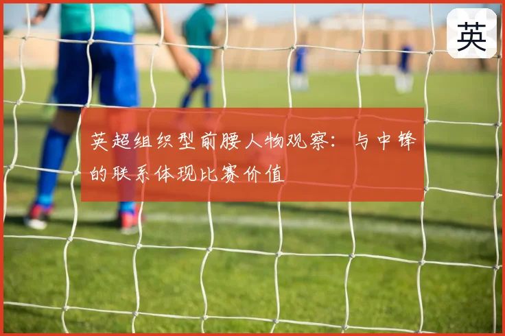 英超组织型前腰人物观察：与中锋的联系体现比赛价值